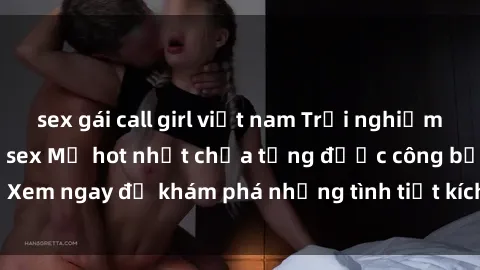 sex gái call girl việt nam Trải nghiệm đỉnh cao cùng phim sex Mỹ hot nhất chưa từng được công bố! Xem ngay để khám phá những tình tiết kích thích, cảnh nóng bỏng!