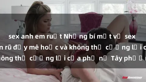 sex anh em ruột Những bí mật về sex gái Tây: Sự quyến rũ đầy mê hoặc và không thể cưỡng lại của phụ nữ Tây phương