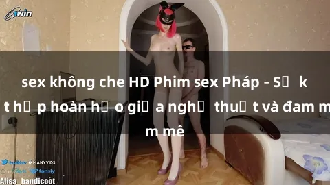 sex không che HD Phim sex Pháp - Sự kết hợp hoàn hảo giữa nghệ thuật và đam mê