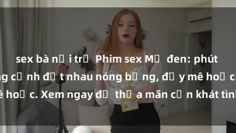 sex bà nội trợ Phim sex Mỹ đen: phút mãnh liệt với những cảnh địt nhau nóng bỏng, đầy mê hoặc. Xem ngay để thỏa mãn cơn khát tình dục của bạn!