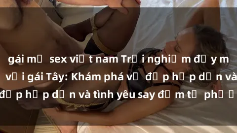 gái mỹ sex việt nam Trải nghiệm đầy mới lạ khi quan hệ với gái Tây: Khám phá vẻ đẹp hấp dẫn và tình yêu say đắm từ phương Tây