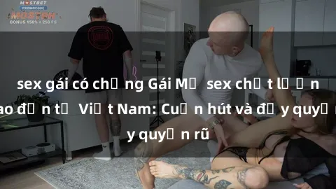 sex gái có chồng Gái Mỹ sex chất lượng cao đến từ Việt Nam: Cuốn hút và đầy quyến rũ