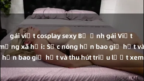 gái việt cosplay sexy Bộ ảnh gái Việt Nam nude gây sốt mạng xã hội: Sắc nóng hơn bao giờ hết và thu hút triệu lượt xem
