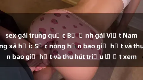 sex gái trung quốc Bộ ảnh gái Việt Nam nude gây sốt mạng xã hội: Sắc nóng hơn bao giờ hết và thu hút triệu lượt xem
