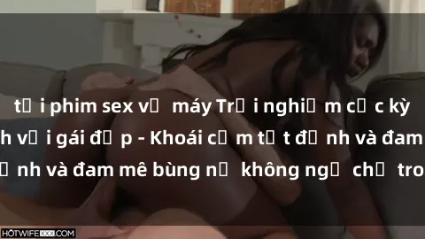 tải phim sex về máy Trải nghiệm cực kỳ thú vị khi làm tình với gái đẹp - Khoái cảm tột đỉnh và đam mê bùng nổ không ngờ chỉ trong một đêm!