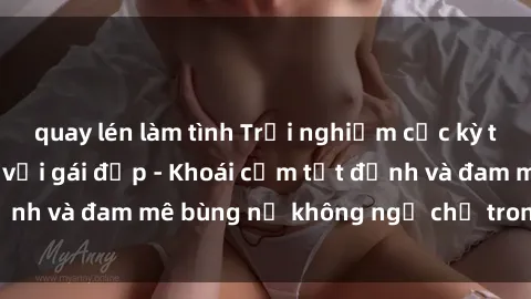 quay lén làm tình Trải nghiệm cực kỳ thú vị khi làm tình với gái đẹp - Khoái cảm tột đỉnh và đam mê bùng nổ không ngờ chỉ trong một đêm!
