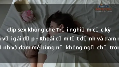 clip sex không che Trải nghiệm cực kỳ thú vị khi làm tình với gái đẹp - Khoái cảm tột đỉnh và đam mê bùng nổ không ngờ chỉ trong một đêm!