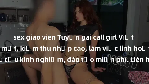 sex giáo viên Tuyển gái call girl Việt Nam gợi cảm, đẹp mắt, kiếm thu nhập cao, làm việc linh hoạt, không yêu cầu kinh nghiệm, đào tạo miễn phí. Liên hệ ngay để biết thêm chi tiết!
