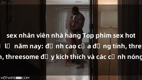sex nhân viên nhà hàng Top phim sex hot nhất không thể bỏ lỡ năm nay: đỉnh cao của đồng tính, threesome đầy kích thích và các cảnh nóng đang gây sốt!
