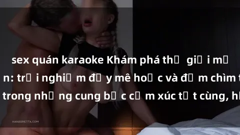 sex quán karaoke Khám phá thế giới mới với sex người lớn: trải nghiệm đầy mê hoặc và đắm chìm trong những cung bậc cảm xúc tột cùng, hứng khởi và cuốn hút.