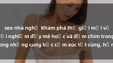 sex nhà nghỉ Khám phá thế giới mới với sex người lớn: trải nghiệm đầy mê hoặc và đắm chìm trong những cung bậc cảm xúc tột cùng, hứng khởi và cuốn hút.