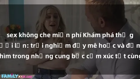 sex không che miễn phí Khám phá thế giới mới với sex người lớn: trải nghiệm đầy mê hoặc và đắm chìm trong những cung bậc cảm xúc tột cùng, hứng khởi và cuốn hút.