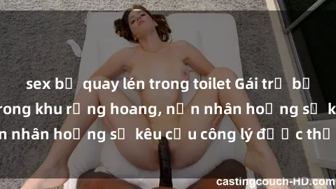 sex bị quay lén trong toilet Gái trẻ bị hiếp dâm bạo lực trong khu rừng hoang, nạn nhân hoảng sợ kêu cầu công lý được thực thi