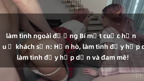 làm tình ngoài đường Bí mật cuộc hẹn gái Việt lần đầu ở khách sạn: Hẹn hò, làm tình đầy hấp dẫn và đam mê!