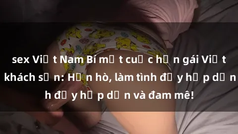 sex Việt Nam Bí mật cuộc hẹn gái Việt lần đầu ở khách sạn: Hẹn hò, làm tình đầy hấp dẫn và đam mê!