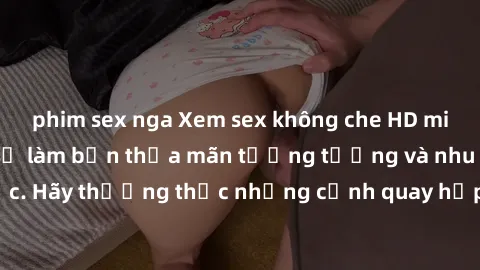 phim sex nga Xem sex không che HD miễn phí đảm bảo sẽ làm bạn thỏa mãn tưởng tượng và nhu cầu tình dục. Hãy thưởng thức những cảnh quay hấp dẫn và mãnh liệt ngay bây giờ!
