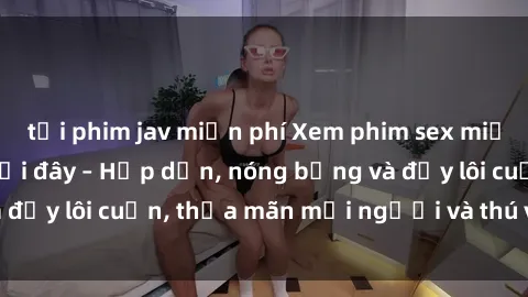 tải phim jav miễn phí Xem phim sex miễn phí online ngay tại đây – Hấp dẫn, nóng bỏng và đầy lôi cuốn, thỏa mãn mọi người và thú vui của bạn!