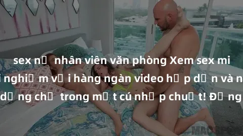 sex nữ nhân viên văn phòng Xem sex miễn phí: Cùng trải nghiệm với hàng ngàn video hấp dẫn và nhiều thể loại đa dạng chỉ trong một cú nhấp chuột! Đừng bỏ lỡ cơ hội thưởng thức tuyệt vời này ngay hôm na