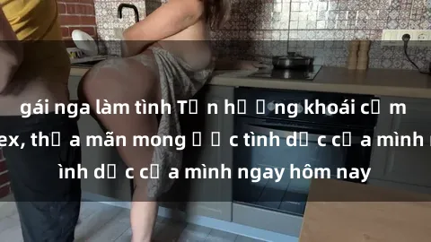 gái nga làm tình Tận hưởng khoái cảm với gái xinh sex, thỏa mãn mong ước tình dục của mình ngay hôm nay