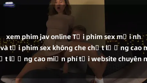 xem phim jav online Tải phim sex mới nhất hot nhất - Xem và tải phim sex không che chất lượng cao miễn phí tại website chuyên nghiệp.