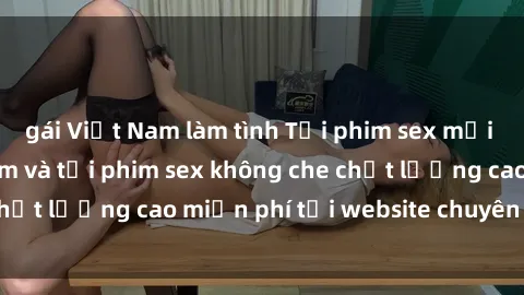 gái Việt Nam làm tình Tải phim sex mới nhất hot nhất - Xem và tải phim sex không che chất lượng cao miễn phí tại website chuyên nghiệp.