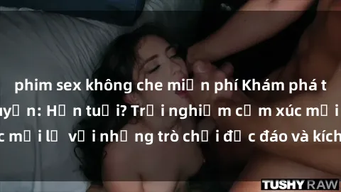 phim sex không che miễn phí Khám phá thế giới sex trực tuyến: Hơn tuổi? Trải nghiệm cảm xúc mới lạ với những trò chơi độc đáo và kích thích người lớn