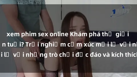 xem phim sex online Khám phá thế giới sex trực tuyến: Hơn tuổi? Trải nghiệm cảm xúc mới lạ với những trò chơi độc đáo và kích thích người lớn