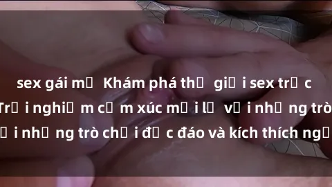 sex gái mỹ Khám phá thế giới sex trực tuyến: Hơn tuổi? Trải nghiệm cảm xúc mới lạ với những trò chơi độc đáo và kích thích người lớn