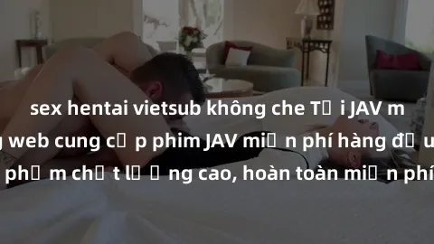 sex hentai vietsub không che Tải JAV miễn phí: Các trang web cung cấp phim JAV miễn phí hàng đầu hiện nay. Các tác phẩm chất lượng cao, hoàn toàn miễn phí, giúp bạn thỏa mãn niềm đam mê mà không tốn k