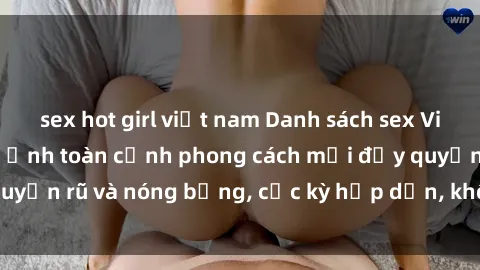 sex hot girl việt nam Danh sách sex Việt Nam không che - Ảnh toàn cảnh phong cách mới đầy quyến rũ và nóng bỏng, cực kỳ hấp dẫn, không thể bỏ qua!