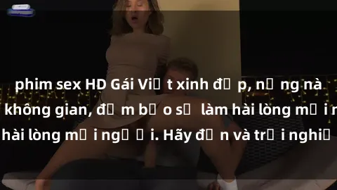 phim sex HD Gái Việt xinh đẹp, nồng nàn làm tình say đắm không gian, đảm bảo sẽ làm hài lòng mọi người. Hãy đến và trải nghiệm ngay!