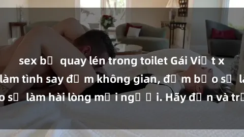 sex bị quay lén trong toilet Gái Việt xinh đẹp, nồng nàn làm tình say đắm không gian, đảm bảo sẽ làm hài lòng mọi người. Hãy đến và trải nghiệm ngay!