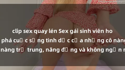 clip sex quay lén Sex gái sinh viên hot nhất: Cùng khám phá cuộc sống tình dục của những cô nàng trẻ trung, năng động và không ngần ngại thử nghiệm!