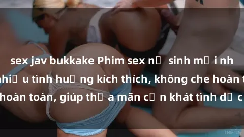sex jav bukkake Phim sex nữ sinh mới nhất: Trải nghiệm nhiều tình huống kích thích, không che hoàn toàn, giúp thỏa mãn cơn khát tình dục của các bạn trẻ