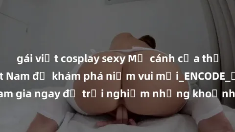 gái việt cosplay sexy Mở cánh cửa thế giới sex MILF Việt Nam để khám phá niềm vui mới_ENCODE_. Hãy tham gia ngay để trải nghiệm những khoảnh khắc đầy kích thích và đam mê.