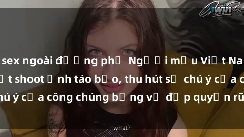 sex ngoài đường phố Người mẫu Việt Nam gây sốt với loạt shoot ảnh táo bạo, thu hút sự chú ý của công chúng bằng vẻ đẹp quyến rũ và gợi cảm.