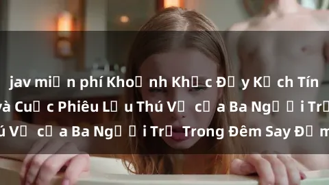 jav miễn phí Khoảnh Khắc Đầy Kịch Tính: Sex  Việt Nam và Cuộc Phiêu Lưu Thú Vị của Ba Người Trẻ Trong Đêm Say Đắm