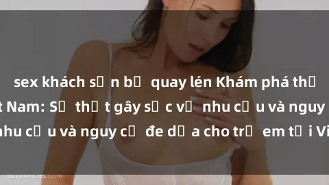 sex khách sạn bị quay lén Khám phá thế giới sex loli Việt Nam: Sự thật gây sốc về nhu cầu và nguy cơ đe dọa cho trẻ em tại Việt Nam