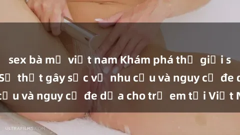 sex bà mẹ việt nam Khám phá thế giới sex loli Việt Nam: Sự thật gây sốc về nhu cầu và nguy cơ đe dọa cho trẻ em tại Việt Nam