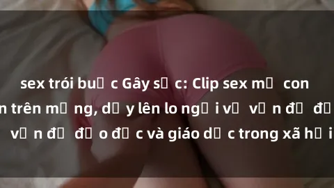 sex trói buộc Gây sốc: Clip sex mẹ con Việt Nam lan truyền trên mạng, dấy lên lo ngại về vấn đề đạo đức và giáo dục trong xã hội hiện nay.