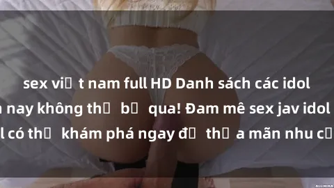 sex việt nam full HD Danh sách các idol JAV hot nhất hiện nay không thể bỏ qua! Đam mê sex jav idol có thể khám phá ngay để thỏa mãn nhu cầu giải trí của mình!