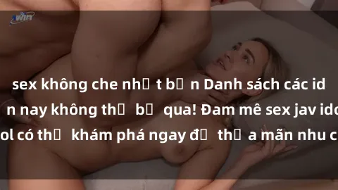 sex không che nhật bản Danh sách các idol JAV hot nhất hiện nay không thể bỏ qua! Đam mê sex jav idol có thể khám phá ngay để thỏa mãn nhu cầu giải trí của mình!